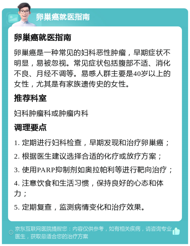 卵巢癌就医指南 卵巢癌就医指南 卵巢癌是一种常见的妇科恶性肿瘤，早期症状不明显，易被忽视。常见症状包括腹部不适、消化不良、月经不调等。易感人群主要是40岁以上的女性，尤其是有家族遗传史的女性。 推荐科室 妇科肿瘤科或肿瘤内科 调理要点 1. 定期进行妇科检查，早期发现和治疗卵巢癌； 2. 根据医生建议选择合适的化疗或放疗方案； 3. 使用PARP抑制剂如奥拉帕利等进行靶向治疗； 4. 注意饮食和生活习惯，保持良好的心态和体力； 5. 定期复查，监测病情变化和治疗效果。