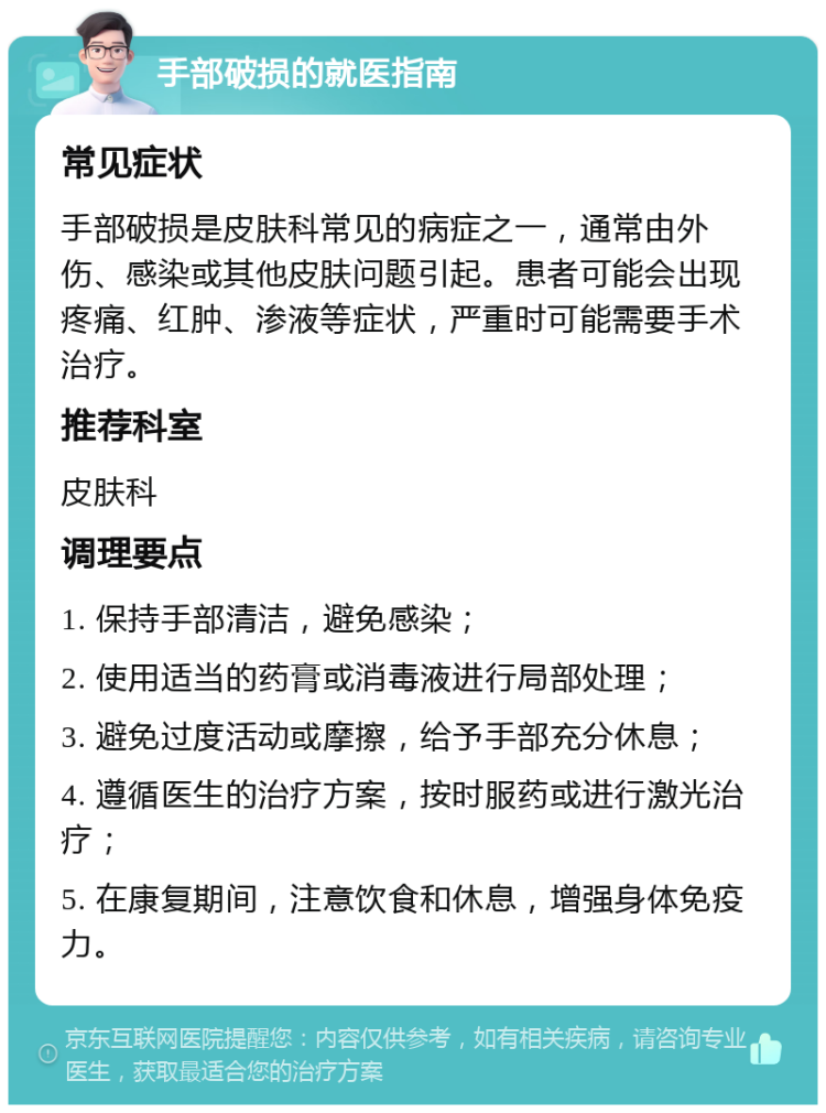 手部破损的就医指南 常见症状 手部破损是皮肤科常见的病症之一，通常由外伤、感染或其他皮肤问题引起。患者可能会出现疼痛、红肿、渗液等症状，严重时可能需要手术治疗。 推荐科室 皮肤科 调理要点 1. 保持手部清洁，避免感染； 2. 使用适当的药膏或消毒液进行局部处理； 3. 避免过度活动或摩擦，给予手部充分休息； 4. 遵循医生的治疗方案，按时服药或进行激光治疗； 5. 在康复期间，注意饮食和休息，增强身体免疫力。