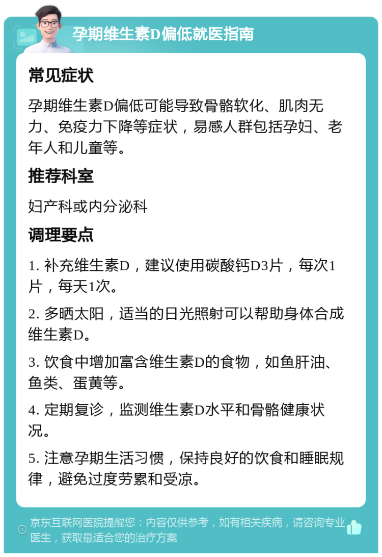 孕期维生素D偏低就医指南 常见症状 孕期维生素D偏低可能导致骨骼软化、肌肉无力、免疫力下降等症状，易感人群包括孕妇、老年人和儿童等。 推荐科室 妇产科或内分泌科 调理要点 1. 补充维生素D，建议使用碳酸钙D3片，每次1片，每天1次。 2. 多晒太阳，适当的日光照射可以帮助身体合成维生素D。 3. 饮食中增加富含维生素D的食物，如鱼肝油、鱼类、蛋黄等。 4. 定期复诊，监测维生素D水平和骨骼健康状况。 5. 注意孕期生活习惯，保持良好的饮食和睡眠规律，避免过度劳累和受凉。