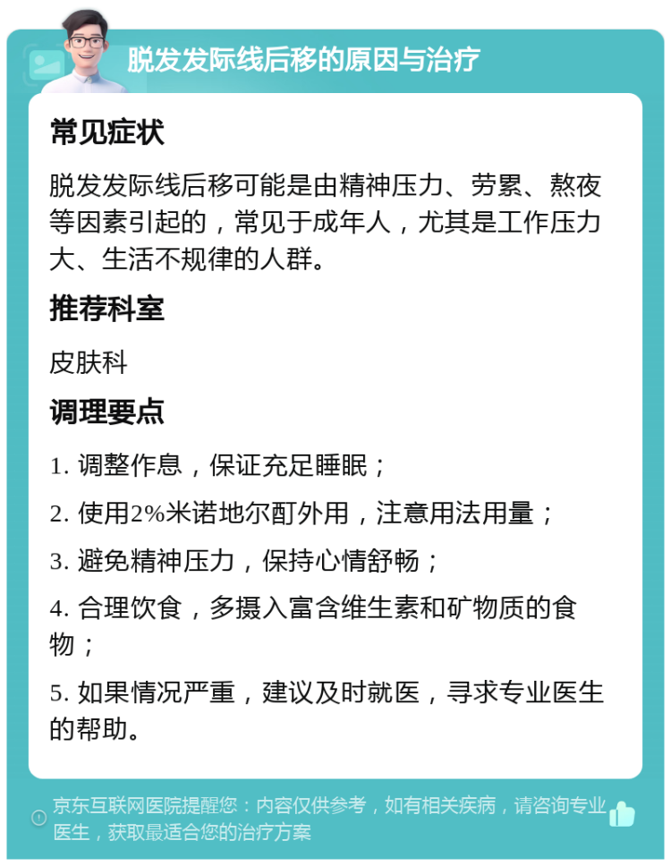 脱发发际线后移的原因与治疗 常见症状 脱发发际线后移可能是由精神压力、劳累、熬夜等因素引起的，常见于成年人，尤其是工作压力大、生活不规律的人群。 推荐科室 皮肤科 调理要点 1. 调整作息，保证充足睡眠； 2. 使用2%米诺地尔酊外用，注意用法用量； 3. 避免精神压力，保持心情舒畅； 4. 合理饮食，多摄入富含维生素和矿物质的食物； 5. 如果情况严重，建议及时就医，寻求专业医生的帮助。