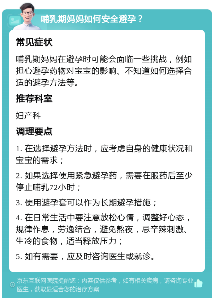 哺乳期妈妈如何安全避孕？ 常见症状 哺乳期妈妈在避孕时可能会面临一些挑战，例如担心避孕药物对宝宝的影响、不知道如何选择合适的避孕方法等。 推荐科室 妇产科 调理要点 1. 在选择避孕方法时，应考虑自身的健康状况和宝宝的需求； 2. 如果选择使用紧急避孕药，需要在服药后至少停止哺乳72小时； 3. 使用避孕套可以作为长期避孕措施； 4. 在日常生活中要注意放松心情，调整好心态，规律作息，劳逸结合，避免熬夜，忌辛辣刺激、生冷的食物，适当释放压力； 5. 如有需要，应及时咨询医生或就诊。