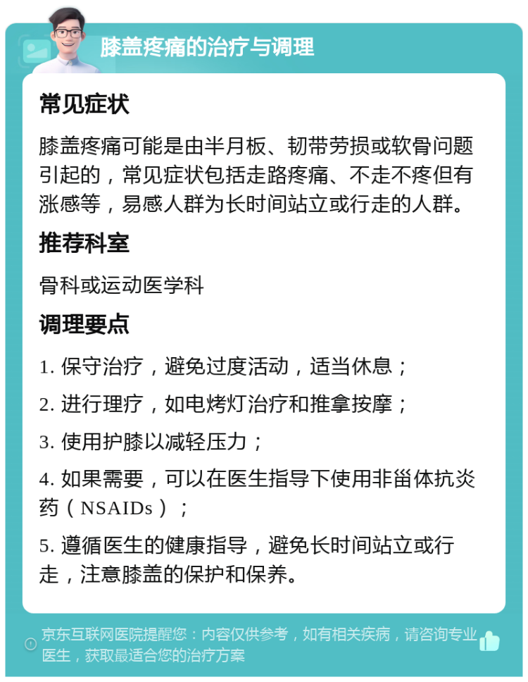 膝盖疼痛的治疗与调理 常见症状 膝盖疼痛可能是由半月板、韧带劳损或软骨问题引起的，常见症状包括走路疼痛、不走不疼但有涨感等，易感人群为长时间站立或行走的人群。 推荐科室 骨科或运动医学科 调理要点 1. 保守治疗，避免过度活动，适当休息； 2. 进行理疗，如电烤灯治疗和推拿按摩； 3. 使用护膝以减轻压力； 4. 如果需要，可以在医生指导下使用非甾体抗炎药（NSAIDs）； 5. 遵循医生的健康指导，避免长时间站立或行走，注意膝盖的保护和保养。