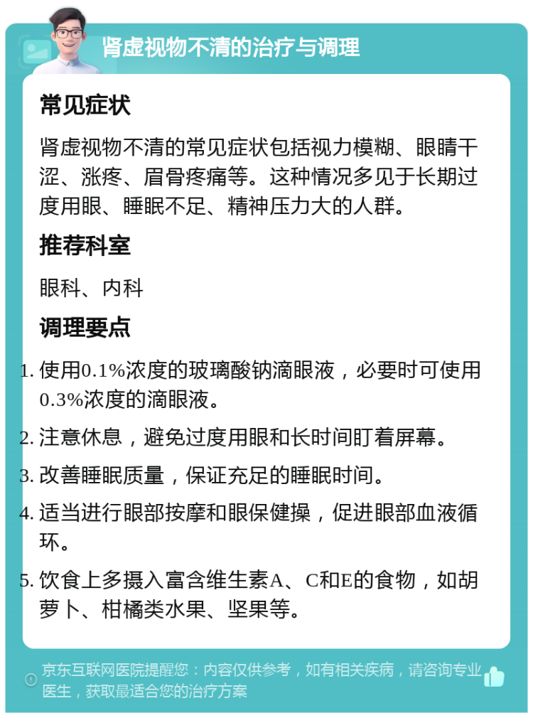 肾虚视物不清的治疗与调理 常见症状 肾虚视物不清的常见症状包括视力模糊、眼睛干涩、涨疼、眉骨疼痛等。这种情况多见于长期过度用眼、睡眠不足、精神压力大的人群。 推荐科室 眼科、内科 调理要点 使用0.1%浓度的玻璃酸钠滴眼液，必要时可使用0.3%浓度的滴眼液。 注意休息，避免过度用眼和长时间盯着屏幕。 改善睡眠质量，保证充足的睡眠时间。 适当进行眼部按摩和眼保健操，促进眼部血液循环。 饮食上多摄入富含维生素A、C和E的食物，如胡萝卜、柑橘类水果、坚果等。