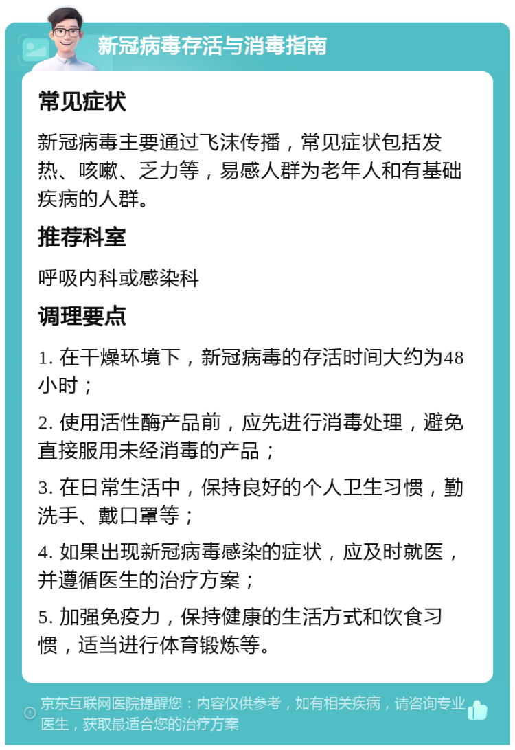 新冠病毒存活与消毒指南 常见症状 新冠病毒主要通过飞沫传播，常见症状包括发热、咳嗽、乏力等，易感人群为老年人和有基础疾病的人群。 推荐科室 呼吸内科或感染科 调理要点 1. 在干燥环境下，新冠病毒的存活时间大约为48小时； 2. 使用活性酶产品前，应先进行消毒处理，避免直接服用未经消毒的产品； 3. 在日常生活中，保持良好的个人卫生习惯，勤洗手、戴口罩等； 4. 如果出现新冠病毒感染的症状，应及时就医，并遵循医生的治疗方案； 5. 加强免疫力，保持健康的生活方式和饮食习惯，适当进行体育锻炼等。