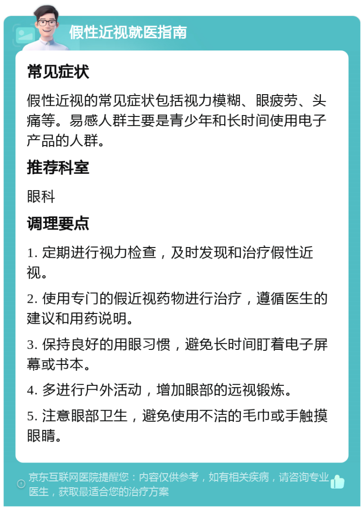 假性近视就医指南 常见症状 假性近视的常见症状包括视力模糊、眼疲劳、头痛等。易感人群主要是青少年和长时间使用电子产品的人群。 推荐科室 眼科 调理要点 1. 定期进行视力检查，及时发现和治疗假性近视。 2. 使用专门的假近视药物进行治疗，遵循医生的建议和用药说明。 3. 保持良好的用眼习惯，避免长时间盯着电子屏幕或书本。 4. 多进行户外活动，增加眼部的远视锻炼。 5. 注意眼部卫生，避免使用不洁的毛巾或手触摸眼睛。