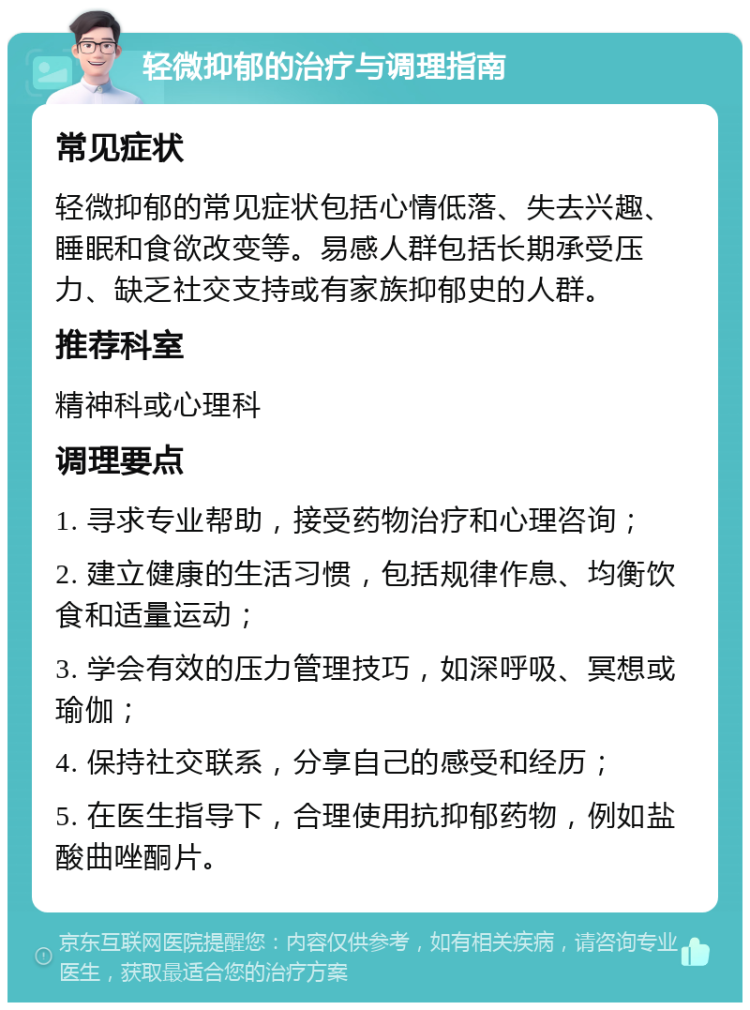 轻微抑郁的治疗与调理指南 常见症状 轻微抑郁的常见症状包括心情低落、失去兴趣、睡眠和食欲改变等。易感人群包括长期承受压力、缺乏社交支持或有家族抑郁史的人群。 推荐科室 精神科或心理科 调理要点 1. 寻求专业帮助，接受药物治疗和心理咨询； 2. 建立健康的生活习惯，包括规律作息、均衡饮食和适量运动； 3. 学会有效的压力管理技巧，如深呼吸、冥想或瑜伽； 4. 保持社交联系，分享自己的感受和经历； 5. 在医生指导下，合理使用抗抑郁药物，例如盐酸曲唑酮片。