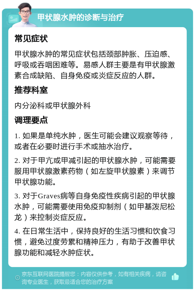 甲状腺水肿的诊断与治疗 常见症状 甲状腺水肿的常见症状包括颈部肿胀、压迫感、呼吸或吞咽困难等。易感人群主要是有甲状腺激素合成缺陷、自身免疫或炎症反应的人群。 推荐科室 内分泌科或甲状腺外科 调理要点 1. 如果是单纯水肿，医生可能会建议观察等待，或者在必要时进行手术或抽水治疗。 2. 对于甲亢或甲减引起的甲状腺水肿，可能需要服用甲状腺激素药物（如左旋甲状腺素）来调节甲状腺功能。 3. 对于Graves病等自身免疫性疾病引起的甲状腺水肿，可能需要使用免疫抑制剂（如甲基泼尼松龙）来控制炎症反应。 4. 在日常生活中，保持良好的生活习惯和饮食习惯，避免过度劳累和精神压力，有助于改善甲状腺功能和减轻水肿症状。