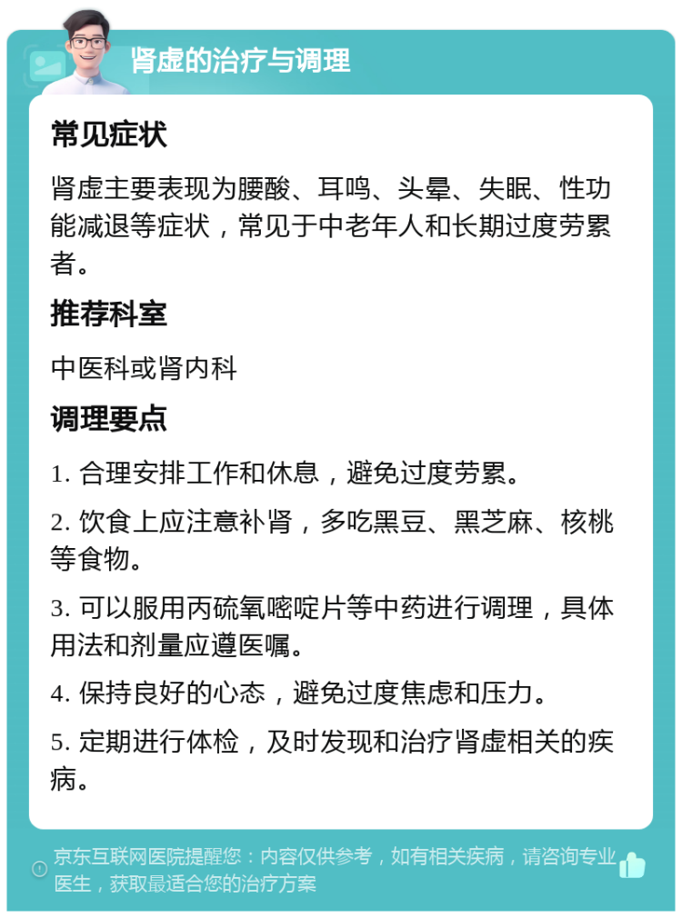 肾虚的治疗与调理 常见症状 肾虚主要表现为腰酸、耳鸣、头晕、失眠、性功能减退等症状，常见于中老年人和长期过度劳累者。 推荐科室 中医科或肾内科 调理要点 1. 合理安排工作和休息，避免过度劳累。 2. 饮食上应注意补肾，多吃黑豆、黑芝麻、核桃等食物。 3. 可以服用丙硫氧嘧啶片等中药进行调理，具体用法和剂量应遵医嘱。 4. 保持良好的心态，避免过度焦虑和压力。 5. 定期进行体检，及时发现和治疗肾虚相关的疾病。