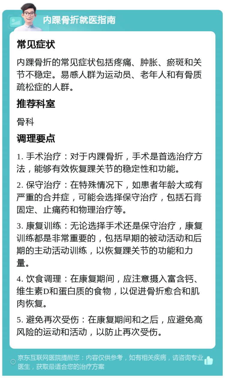 内踝骨折就医指南 常见症状 内踝骨折的常见症状包括疼痛、肿胀、瘀斑和关节不稳定。易感人群为运动员、老年人和有骨质疏松症的人群。 推荐科室 骨科 调理要点 1. 手术治疗：对于内踝骨折，手术是首选治疗方法，能够有效恢复踝关节的稳定性和功能。 2. 保守治疗：在特殊情况下，如患者年龄大或有严重的合并症，可能会选择保守治疗，包括石膏固定、止痛药和物理治疗等。 3. 康复训练：无论选择手术还是保守治疗，康复训练都是非常重要的，包括早期的被动活动和后期的主动活动训练，以恢复踝关节的功能和力量。 4. 饮食调理：在康复期间，应注意摄入富含钙、维生素D和蛋白质的食物，以促进骨折愈合和肌肉恢复。 5. 避免再次受伤：在康复期间和之后，应避免高风险的运动和活动，以防止再次受伤。