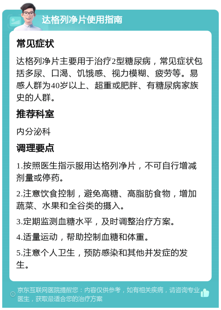 达格列净片使用指南 常见症状 达格列净片主要用于治疗2型糖尿病，常见症状包括多尿、口渴、饥饿感、视力模糊、疲劳等。易感人群为40岁以上、超重或肥胖、有糖尿病家族史的人群。 推荐科室 内分泌科 调理要点 1.按照医生指示服用达格列净片，不可自行增减剂量或停药。 2.注意饮食控制，避免高糖、高脂肪食物，增加蔬菜、水果和全谷类的摄入。 3.定期监测血糖水平，及时调整治疗方案。 4.适量运动，帮助控制血糖和体重。 5.注意个人卫生，预防感染和其他并发症的发生。