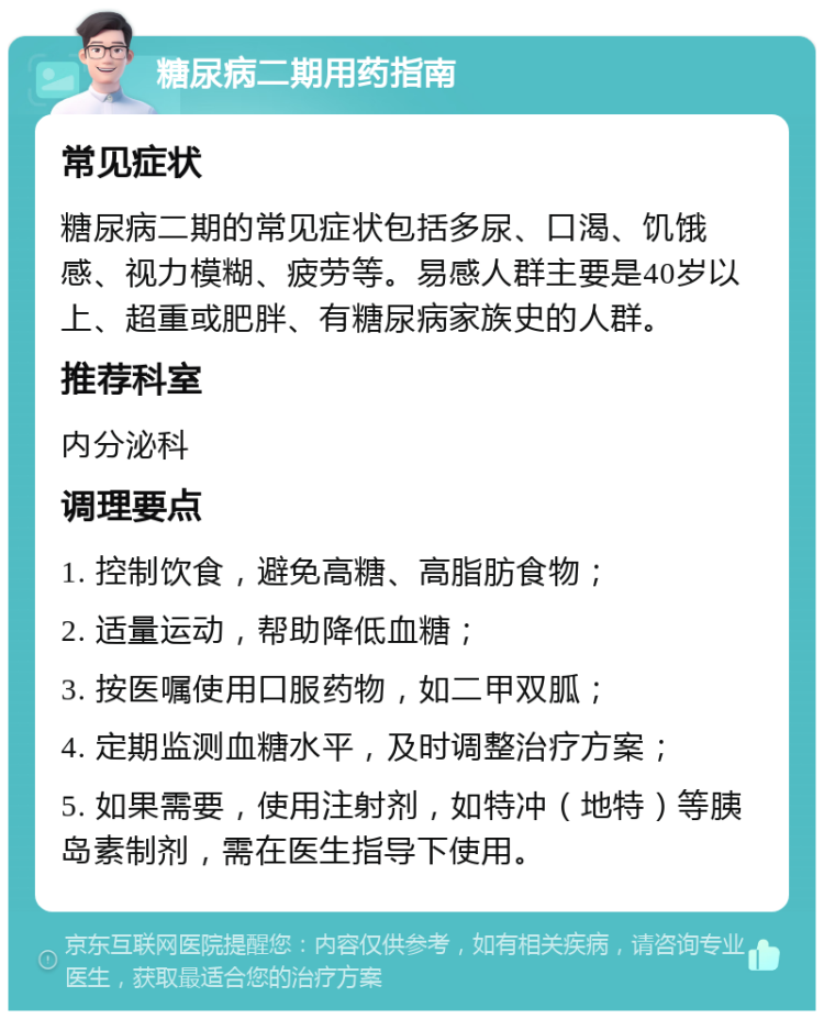 糖尿病二期用药指南 常见症状 糖尿病二期的常见症状包括多尿、口渴、饥饿感、视力模糊、疲劳等。易感人群主要是40岁以上、超重或肥胖、有糖尿病家族史的人群。 推荐科室 内分泌科 调理要点 1. 控制饮食，避免高糖、高脂肪食物； 2. 适量运动，帮助降低血糖； 3. 按医嘱使用口服药物，如二甲双胍； 4. 定期监测血糖水平，及时调整治疗方案； 5. 如果需要，使用注射剂，如特冲（地特）等胰岛素制剂，需在医生指导下使用。