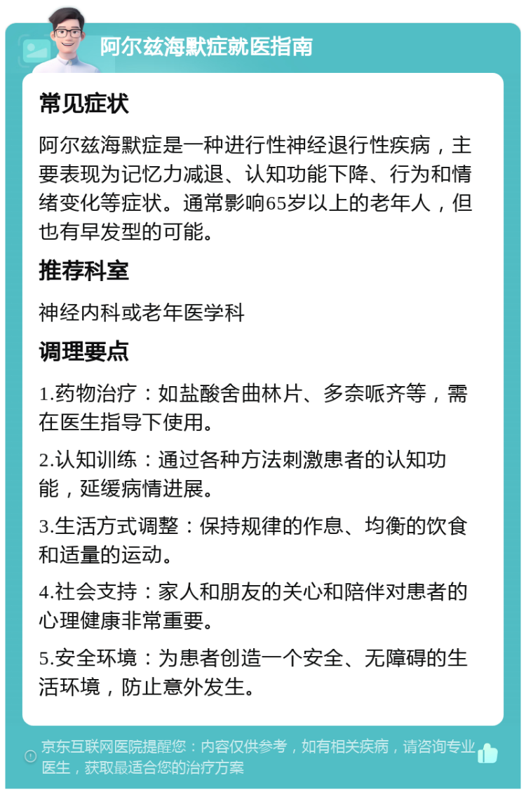 阿尔兹海默症就医指南 常见症状 阿尔兹海默症是一种进行性神经退行性疾病，主要表现为记忆力减退、认知功能下降、行为和情绪变化等症状。通常影响65岁以上的老年人，但也有早发型的可能。 推荐科室 神经内科或老年医学科 调理要点 1.药物治疗：如盐酸舍曲林片、多奈哌齐等，需在医生指导下使用。 2.认知训练：通过各种方法刺激患者的认知功能，延缓病情进展。 3.生活方式调整：保持规律的作息、均衡的饮食和适量的运动。 4.社会支持：家人和朋友的关心和陪伴对患者的心理健康非常重要。 5.安全环境：为患者创造一个安全、无障碍的生活环境，防止意外发生。