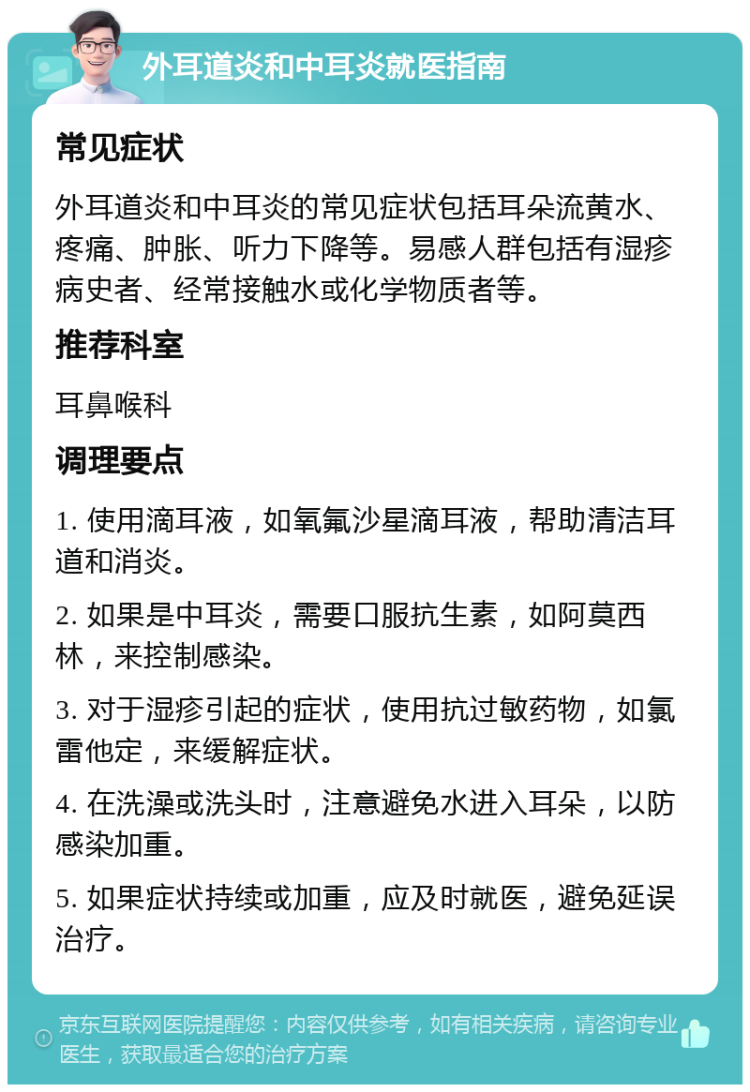 外耳道炎和中耳炎就医指南 常见症状 外耳道炎和中耳炎的常见症状包括耳朵流黄水、疼痛、肿胀、听力下降等。易感人群包括有湿疹病史者、经常接触水或化学物质者等。 推荐科室 耳鼻喉科 调理要点 1. 使用滴耳液，如氧氟沙星滴耳液，帮助清洁耳道和消炎。 2. 如果是中耳炎，需要口服抗生素，如阿莫西林，来控制感染。 3. 对于湿疹引起的症状，使用抗过敏药物，如氯雷他定，来缓解症状。 4. 在洗澡或洗头时，注意避免水进入耳朵，以防感染加重。 5. 如果症状持续或加重，应及时就医，避免延误治疗。