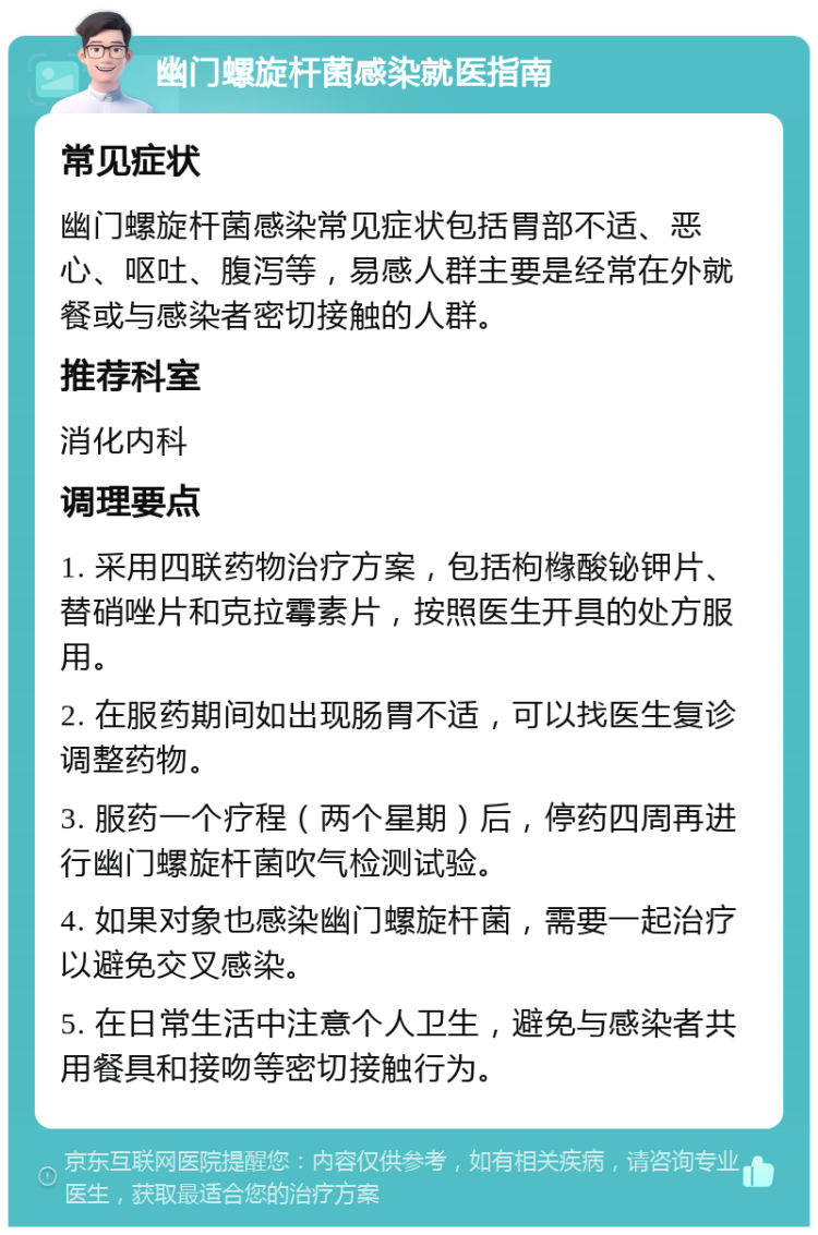 幽门螺旋杆菌感染就医指南 常见症状 幽门螺旋杆菌感染常见症状包括胃部不适、恶心、呕吐、腹泻等，易感人群主要是经常在外就餐或与感染者密切接触的人群。 推荐科室 消化内科 调理要点 1. 采用四联药物治疗方案，包括枸橼酸铋钾片、替硝唑片和克拉霉素片，按照医生开具的处方服用。 2. 在服药期间如出现肠胃不适，可以找医生复诊调整药物。 3. 服药一个疗程（两个星期）后，停药四周再进行幽门螺旋杆菌吹气检测试验。 4. 如果对象也感染幽门螺旋杆菌，需要一起治疗以避免交叉感染。 5. 在日常生活中注意个人卫生，避免与感染者共用餐具和接吻等密切接触行为。