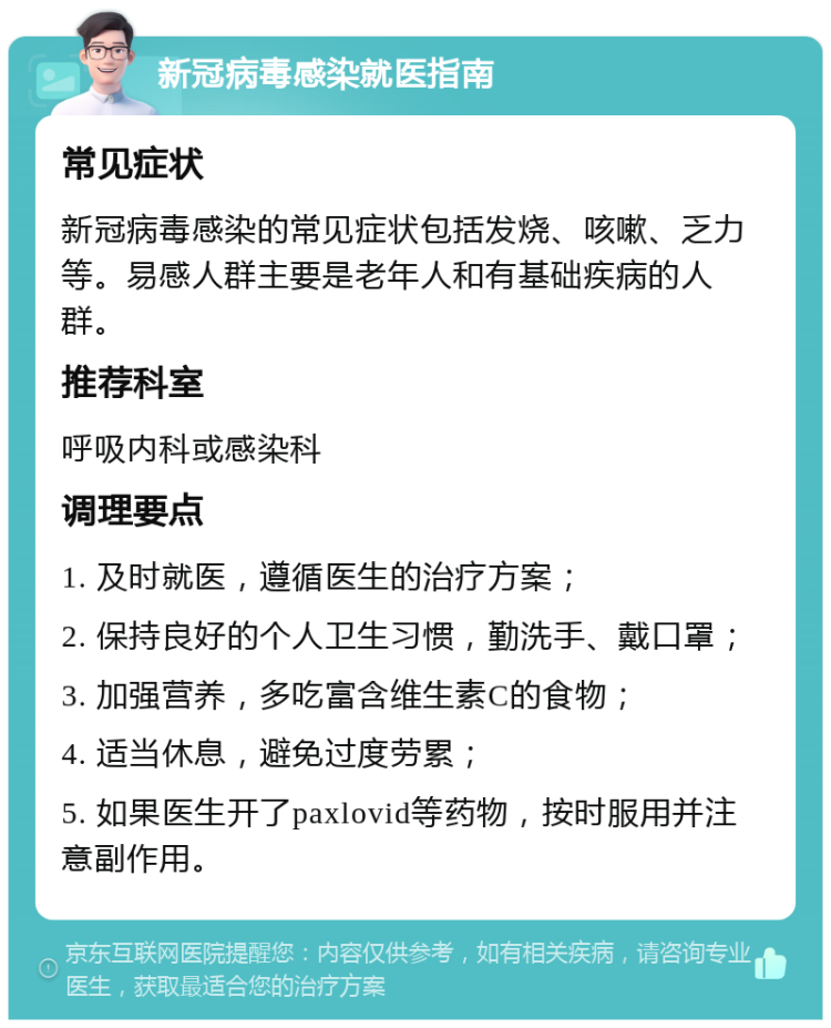 新冠病毒感染就医指南 常见症状 新冠病毒感染的常见症状包括发烧、咳嗽、乏力等。易感人群主要是老年人和有基础疾病的人群。 推荐科室 呼吸内科或感染科 调理要点 1. 及时就医，遵循医生的治疗方案； 2. 保持良好的个人卫生习惯，勤洗手、戴口罩； 3. 加强营养，多吃富含维生素C的食物； 4. 适当休息，避免过度劳累； 5. 如果医生开了paxlovid等药物，按时服用并注意副作用。