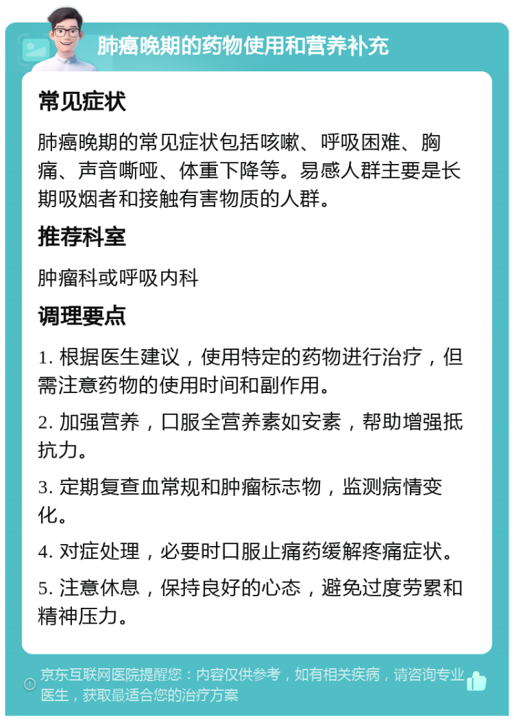 肺癌晚期的药物使用和营养补充 常见症状 肺癌晚期的常见症状包括咳嗽、呼吸困难、胸痛、声音嘶哑、体重下降等。易感人群主要是长期吸烟者和接触有害物质的人群。 推荐科室 肿瘤科或呼吸内科 调理要点 1. 根据医生建议，使用特定的药物进行治疗，但需注意药物的使用时间和副作用。 2. 加强营养，口服全营养素如安素，帮助增强抵抗力。 3. 定期复查血常规和肿瘤标志物，监测病情变化。 4. 对症处理，必要时口服止痛药缓解疼痛症状。 5. 注意休息，保持良好的心态，避免过度劳累和精神压力。