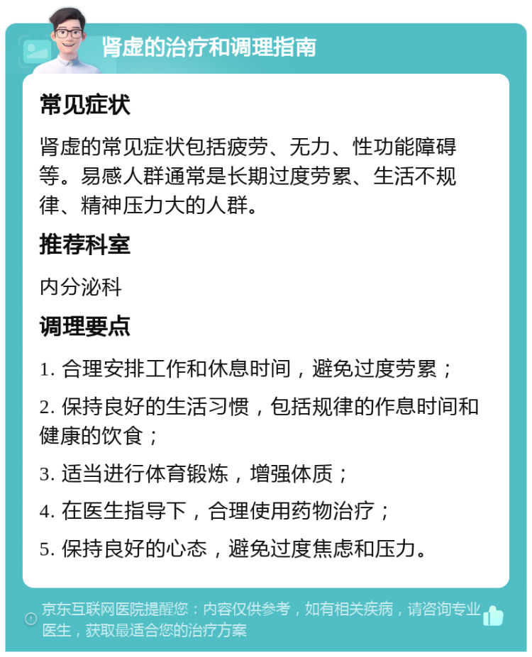 肾虚的治疗和调理指南 常见症状 肾虚的常见症状包括疲劳、无力、性功能障碍等。易感人群通常是长期过度劳累、生活不规律、精神压力大的人群。 推荐科室 内分泌科 调理要点 1. 合理安排工作和休息时间，避免过度劳累； 2. 保持良好的生活习惯，包括规律的作息时间和健康的饮食； 3. 适当进行体育锻炼，增强体质； 4. 在医生指导下，合理使用药物治疗； 5. 保持良好的心态，避免过度焦虑和压力。