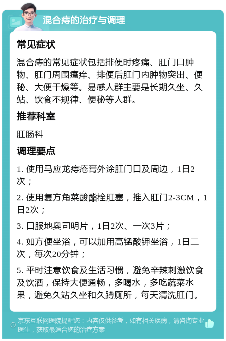 混合痔的治疗与调理 常见症状 混合痔的常见症状包括排便时疼痛、肛门口肿物、肛门周围瘙痒、排便后肛门内肿物突出、便秘、大便干燥等。易感人群主要是长期久坐、久站、饮食不规律、便秘等人群。 推荐科室 肛肠科 调理要点 1. 使用马应龙痔疮膏外涂肛门口及周边，1日2次； 2. 使用复方角菜酸酯栓肛塞，推入肛门2-3CM，1日2次； 3. 口服地奥司明片，1日2次、一次3片； 4. 如方便坐浴，可以加用高锰酸钾坐浴，1日二次，每次20分钟； 5. 平时注意饮食及生活习惯，避免辛辣刺激饮食及饮酒，保持大便通畅，多喝水，多吃蔬菜水果，避免久站久坐和久蹲厕所，每天清洗肛门。