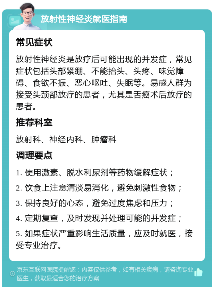 放射性神经炎就医指南 常见症状 放射性神经炎是放疗后可能出现的并发症，常见症状包括头部紧绷、不能抬头、头疼、味觉障碍、食欲不振、恶心呕吐、失眠等。易感人群为接受头颈部放疗的患者，尤其是舌癌术后放疗的患者。 推荐科室 放射科、神经内科、肿瘤科 调理要点 1. 使用激素、脱水利尿剂等药物缓解症状； 2. 饮食上注意清淡易消化，避免刺激性食物； 3. 保持良好的心态，避免过度焦虑和压力； 4. 定期复查，及时发现并处理可能的并发症； 5. 如果症状严重影响生活质量，应及时就医，接受专业治疗。