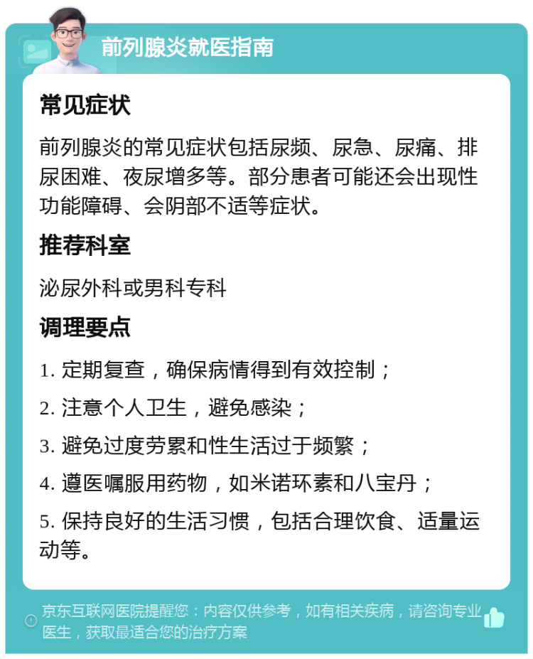 前列腺炎就医指南 常见症状 前列腺炎的常见症状包括尿频、尿急、尿痛、排尿困难、夜尿增多等。部分患者可能还会出现性功能障碍、会阴部不适等症状。 推荐科室 泌尿外科或男科专科 调理要点 1. 定期复查，确保病情得到有效控制； 2. 注意个人卫生，避免感染； 3. 避免过度劳累和性生活过于频繁； 4. 遵医嘱服用药物，如米诺环素和八宝丹； 5. 保持良好的生活习惯，包括合理饮食、适量运动等。