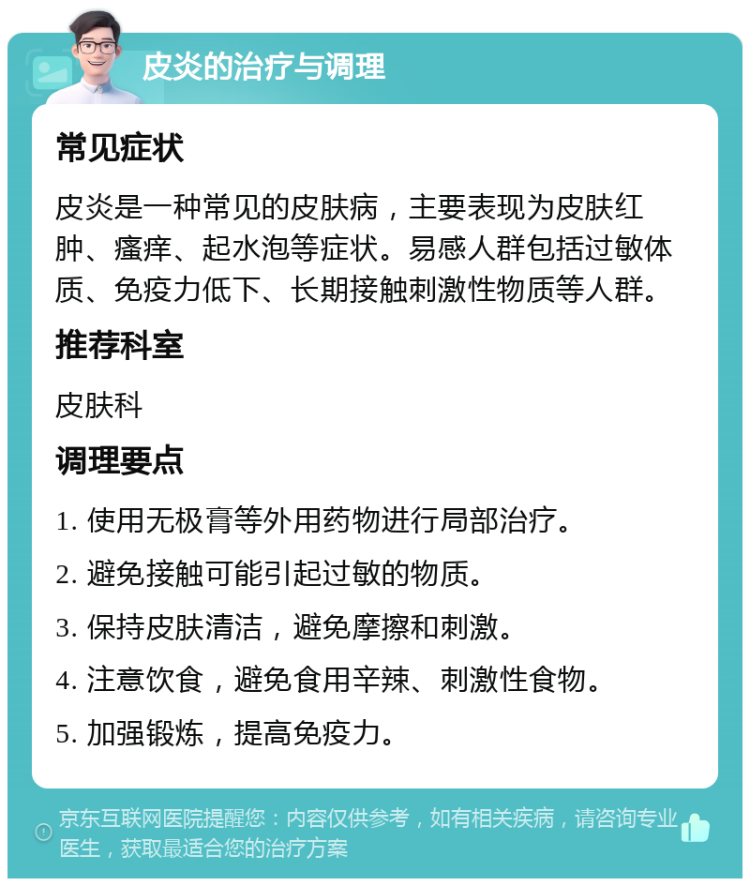 皮炎的治疗与调理 常见症状 皮炎是一种常见的皮肤病，主要表现为皮肤红肿、瘙痒、起水泡等症状。易感人群包括过敏体质、免疫力低下、长期接触刺激性物质等人群。 推荐科室 皮肤科 调理要点 1. 使用无极膏等外用药物进行局部治疗。 2. 避免接触可能引起过敏的物质。 3. 保持皮肤清洁，避免摩擦和刺激。 4. 注意饮食，避免食用辛辣、刺激性食物。 5. 加强锻炼，提高免疫力。