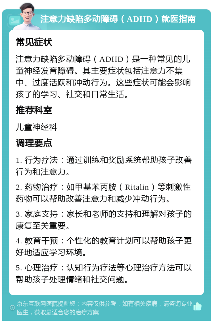 注意力缺陷多动障碍（ADHD）就医指南 常见症状 注意力缺陷多动障碍（ADHD）是一种常见的儿童神经发育障碍。其主要症状包括注意力不集中、过度活跃和冲动行为。这些症状可能会影响孩子的学习、社交和日常生活。 推荐科室 儿童神经科 调理要点 1. 行为疗法：通过训练和奖励系统帮助孩子改善行为和注意力。 2. 药物治疗：如甲基苯丙胺（Ritalin）等刺激性药物可以帮助改善注意力和减少冲动行为。 3. 家庭支持：家长和老师的支持和理解对孩子的康复至关重要。 4. 教育干预：个性化的教育计划可以帮助孩子更好地适应学习环境。 5. 心理治疗：认知行为疗法等心理治疗方法可以帮助孩子处理情绪和社交问题。