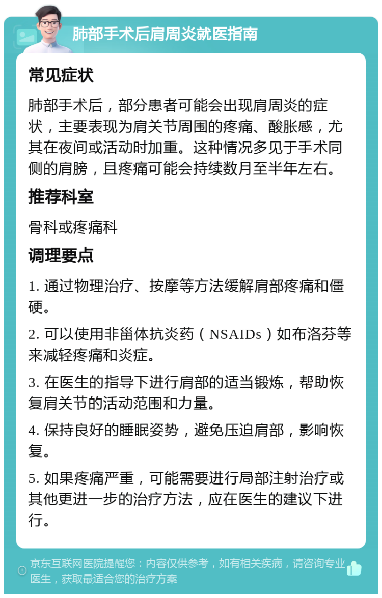 肺部手术后肩周炎就医指南 常见症状 肺部手术后，部分患者可能会出现肩周炎的症状，主要表现为肩关节周围的疼痛、酸胀感，尤其在夜间或活动时加重。这种情况多见于手术同侧的肩膀，且疼痛可能会持续数月至半年左右。 推荐科室 骨科或疼痛科 调理要点 1. 通过物理治疗、按摩等方法缓解肩部疼痛和僵硬。 2. 可以使用非甾体抗炎药（NSAIDs）如布洛芬等来减轻疼痛和炎症。 3. 在医生的指导下进行肩部的适当锻炼，帮助恢复肩关节的活动范围和力量。 4. 保持良好的睡眠姿势，避免压迫肩部，影响恢复。 5. 如果疼痛严重，可能需要进行局部注射治疗或其他更进一步的治疗方法，应在医生的建议下进行。