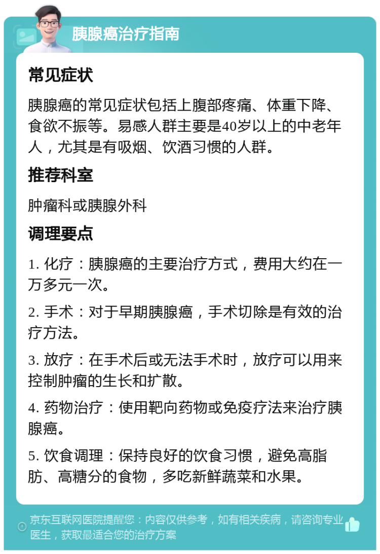 胰腺癌治疗指南 常见症状 胰腺癌的常见症状包括上腹部疼痛、体重下降、食欲不振等。易感人群主要是40岁以上的中老年人，尤其是有吸烟、饮酒习惯的人群。 推荐科室 肿瘤科或胰腺外科 调理要点 1. 化疗：胰腺癌的主要治疗方式，费用大约在一万多元一次。 2. 手术：对于早期胰腺癌，手术切除是有效的治疗方法。 3. 放疗：在手术后或无法手术时，放疗可以用来控制肿瘤的生长和扩散。 4. 药物治疗：使用靶向药物或免疫疗法来治疗胰腺癌。 5. 饮食调理：保持良好的饮食习惯，避免高脂肪、高糖分的食物，多吃新鲜蔬菜和水果。