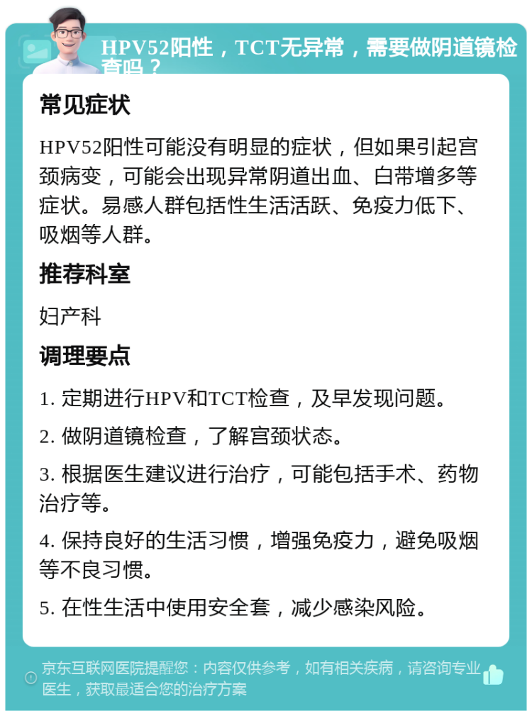 HPV52阳性，TCT无异常，需要做阴道镜检查吗？ 常见症状 HPV52阳性可能没有明显的症状，但如果引起宫颈病变，可能会出现异常阴道出血、白带增多等症状。易感人群包括性生活活跃、免疫力低下、吸烟等人群。 推荐科室 妇产科 调理要点 1. 定期进行HPV和TCT检查，及早发现问题。 2. 做阴道镜检查，了解宫颈状态。 3. 根据医生建议进行治疗，可能包括手术、药物治疗等。 4. 保持良好的生活习惯，增强免疫力，避免吸烟等不良习惯。 5. 在性生活中使用安全套，减少感染风险。