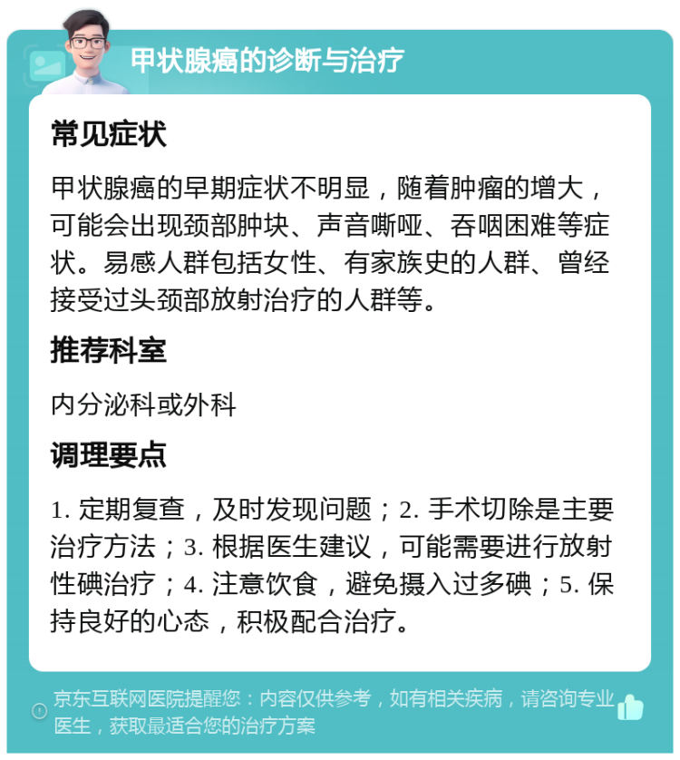 甲状腺癌的诊断与治疗 常见症状 甲状腺癌的早期症状不明显，随着肿瘤的增大，可能会出现颈部肿块、声音嘶哑、吞咽困难等症状。易感人群包括女性、有家族史的人群、曾经接受过头颈部放射治疗的人群等。 推荐科室 内分泌科或外科 调理要点 1. 定期复查，及时发现问题；2. 手术切除是主要治疗方法；3. 根据医生建议，可能需要进行放射性碘治疗；4. 注意饮食，避免摄入过多碘；5. 保持良好的心态，积极配合治疗。