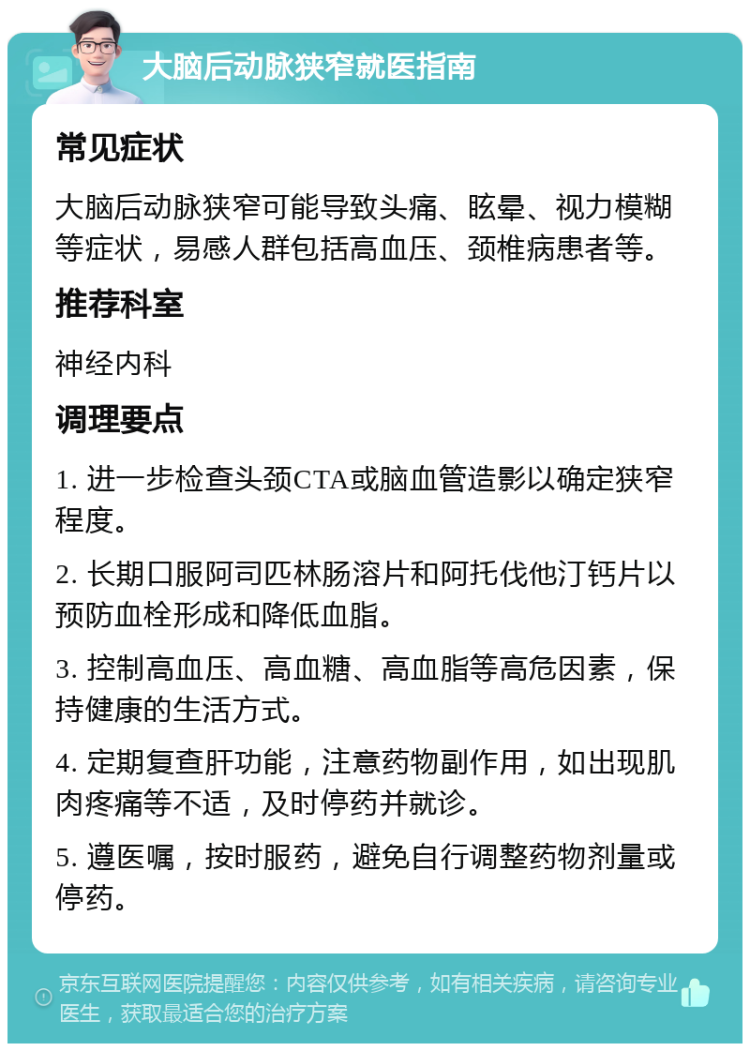 大脑后动脉狭窄就医指南 常见症状 大脑后动脉狭窄可能导致头痛、眩晕、视力模糊等症状，易感人群包括高血压、颈椎病患者等。 推荐科室 神经内科 调理要点 1. 进一步检查头颈CTA或脑血管造影以确定狭窄程度。 2. 长期口服阿司匹林肠溶片和阿托伐他汀钙片以预防血栓形成和降低血脂。 3. 控制高血压、高血糖、高血脂等高危因素，保持健康的生活方式。 4. 定期复查肝功能，注意药物副作用，如出现肌肉疼痛等不适，及时停药并就诊。 5. 遵医嘱，按时服药，避免自行调整药物剂量或停药。