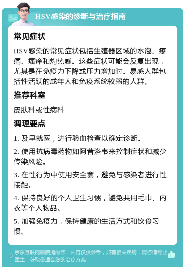 HSV感染的诊断与治疗指南 常见症状 HSV感染的常见症状包括生殖器区域的水泡、疼痛、瘙痒和灼热感。这些症状可能会反复出现，尤其是在免疫力下降或压力增加时。易感人群包括性活跃的成年人和免疫系统较弱的人群。 推荐科室 皮肤科或性病科 调理要点 1. 及早就医，进行验血检查以确定诊断。 2. 使用抗病毒药物如阿昔洛韦来控制症状和减少传染风险。 3. 在性行为中使用安全套，避免与感染者进行性接触。 4. 保持良好的个人卫生习惯，避免共用毛巾、内衣等个人物品。 5. 加强免疫力，保持健康的生活方式和饮食习惯。