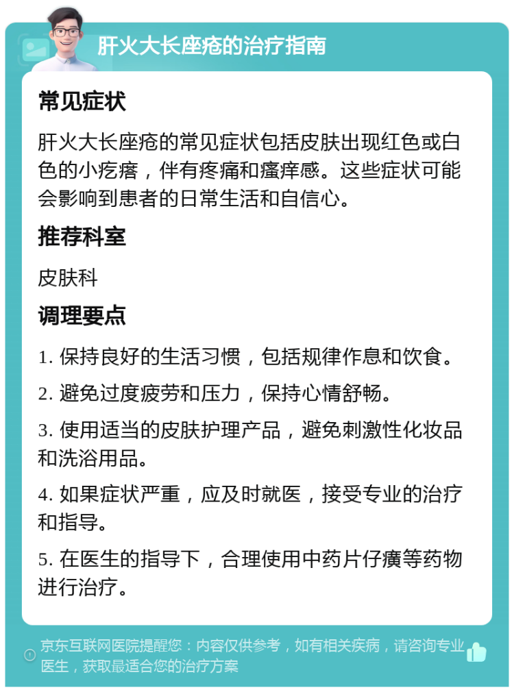 肝火大长座疮的治疗指南 常见症状 肝火大长座疮的常见症状包括皮肤出现红色或白色的小疙瘩，伴有疼痛和瘙痒感。这些症状可能会影响到患者的日常生活和自信心。 推荐科室 皮肤科 调理要点 1. 保持良好的生活习惯，包括规律作息和饮食。 2. 避免过度疲劳和压力，保持心情舒畅。 3. 使用适当的皮肤护理产品，避免刺激性化妆品和洗浴用品。 4. 如果症状严重，应及时就医，接受专业的治疗和指导。 5. 在医生的指导下，合理使用中药片仔癀等药物进行治疗。