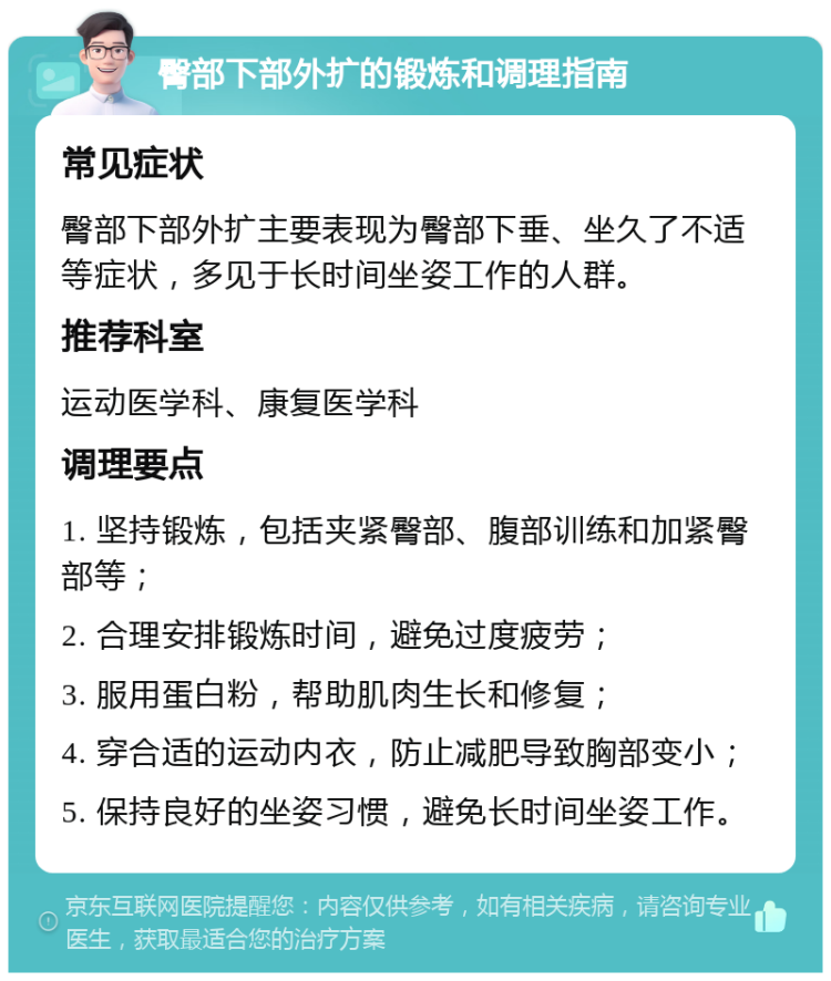 臀部下部外扩的锻炼和调理指南 常见症状 臀部下部外扩主要表现为臀部下垂、坐久了不适等症状，多见于长时间坐姿工作的人群。 推荐科室 运动医学科、康复医学科 调理要点 1. 坚持锻炼，包括夹紧臀部、腹部训练和加紧臀部等； 2. 合理安排锻炼时间，避免过度疲劳； 3. 服用蛋白粉，帮助肌肉生长和修复； 4. 穿合适的运动内衣，防止减肥导致胸部变小； 5. 保持良好的坐姿习惯，避免长时间坐姿工作。