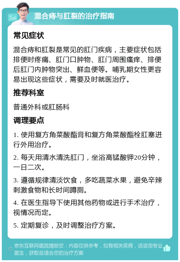 混合痔与肛裂的治疗指南 常见症状 混合痔和肛裂是常见的肛门疾病，主要症状包括排便时疼痛、肛门口肿物、肛门周围瘙痒、排便后肛门内肿物突出、鲜血便等。哺乳期女性更容易出现这些症状，需要及时就医治疗。 推荐科室 普通外科或肛肠科 调理要点 1. 使用复方角菜酸酯膏和复方角菜酸酯栓肛塞进行外用治疗。 2. 每天用清水清洗肛门，坐浴高锰酸钾20分钟，一日二次。 3. 遵循规律清淡饮食，多吃蔬菜水果，避免辛辣刺激食物和长时间蹲厕。 4. 在医生指导下使用其他药物或进行手术治疗，视情况而定。 5. 定期复诊，及时调整治疗方案。