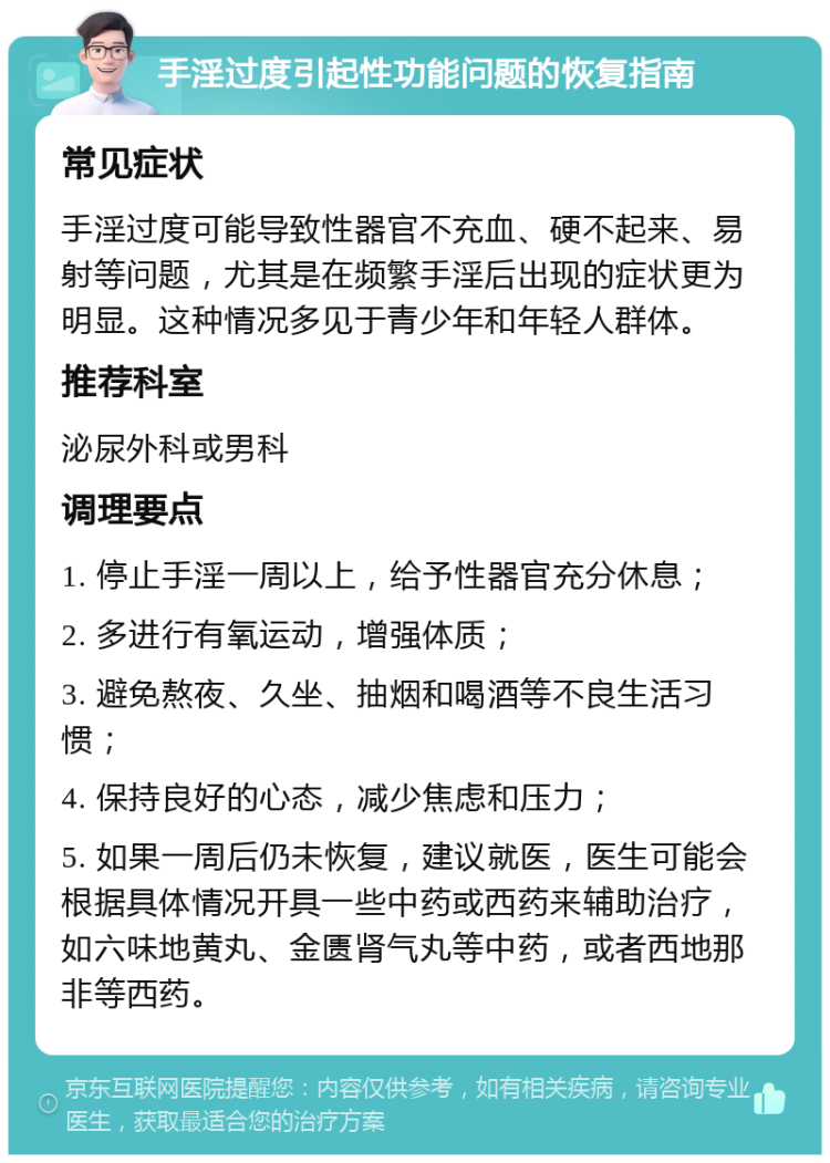 手淫过度引起性功能问题的恢复指南 常见症状 手淫过度可能导致性器官不充血、硬不起来、易射等问题，尤其是在频繁手淫后出现的症状更为明显。这种情况多见于青少年和年轻人群体。 推荐科室 泌尿外科或男科 调理要点 1. 停止手淫一周以上，给予性器官充分休息； 2. 多进行有氧运动，增强体质； 3. 避免熬夜、久坐、抽烟和喝酒等不良生活习惯； 4. 保持良好的心态，减少焦虑和压力； 5. 如果一周后仍未恢复，建议就医，医生可能会根据具体情况开具一些中药或西药来辅助治疗，如六味地黄丸、金匮肾气丸等中药，或者西地那非等西药。