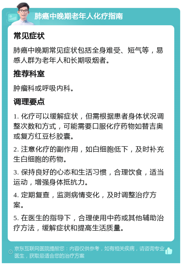 肺癌中晚期老年人化疗指南 常见症状 肺癌中晚期常见症状包括全身难受、短气等，易感人群为老年人和长期吸烟者。 推荐科室 肿瘤科或呼吸内科。 调理要点 1. 化疗可以缓解症状，但需根据患者身体状况调整次数和方式，可能需要口服化疗药物如替吉奥或复方红豆杉胶囊。 2. 注意化疗的副作用，如白细胞低下，及时补充生白细胞的药物。 3. 保持良好的心态和生活习惯，合理饮食，适当运动，增强身体抵抗力。 4. 定期复查，监测病情变化，及时调整治疗方案。 5. 在医生的指导下，合理使用中药或其他辅助治疗方法，缓解症状和提高生活质量。