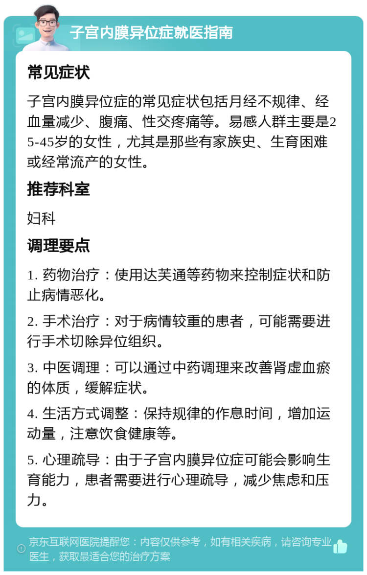 子宫内膜异位症就医指南 常见症状 子宫内膜异位症的常见症状包括月经不规律、经血量减少、腹痛、性交疼痛等。易感人群主要是25-45岁的女性，尤其是那些有家族史、生育困难或经常流产的女性。 推荐科室 妇科 调理要点 1. 药物治疗：使用达芙通等药物来控制症状和防止病情恶化。 2. 手术治疗：对于病情较重的患者，可能需要进行手术切除异位组织。 3. 中医调理：可以通过中药调理来改善肾虚血瘀的体质，缓解症状。 4. 生活方式调整：保持规律的作息时间，增加运动量，注意饮食健康等。 5. 心理疏导：由于子宫内膜异位症可能会影响生育能力，患者需要进行心理疏导，减少焦虑和压力。