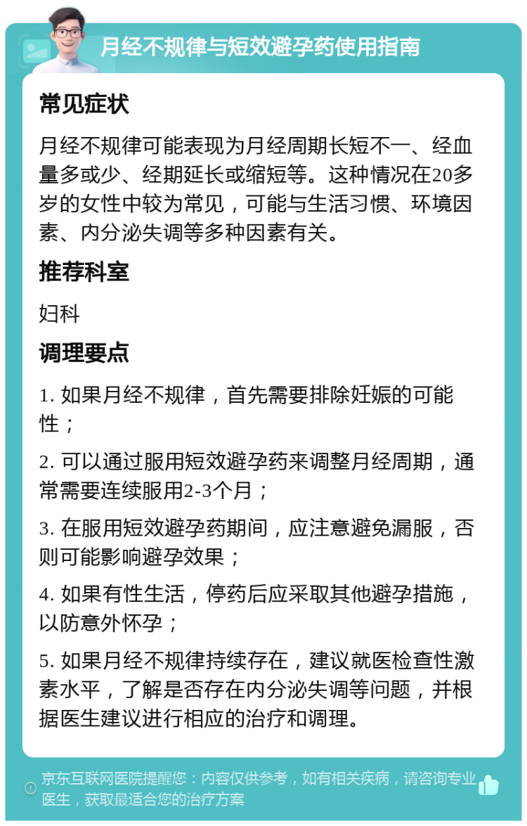 月经不规律与短效避孕药使用指南 常见症状 月经不规律可能表现为月经周期长短不一、经血量多或少、经期延长或缩短等。这种情况在20多岁的女性中较为常见，可能与生活习惯、环境因素、内分泌失调等多种因素有关。 推荐科室 妇科 调理要点 1. 如果月经不规律，首先需要排除妊娠的可能性； 2. 可以通过服用短效避孕药来调整月经周期，通常需要连续服用2-3个月； 3. 在服用短效避孕药期间，应注意避免漏服，否则可能影响避孕效果； 4. 如果有性生活，停药后应采取其他避孕措施，以防意外怀孕； 5. 如果月经不规律持续存在，建议就医检查性激素水平，了解是否存在内分泌失调等问题，并根据医生建议进行相应的治疗和调理。