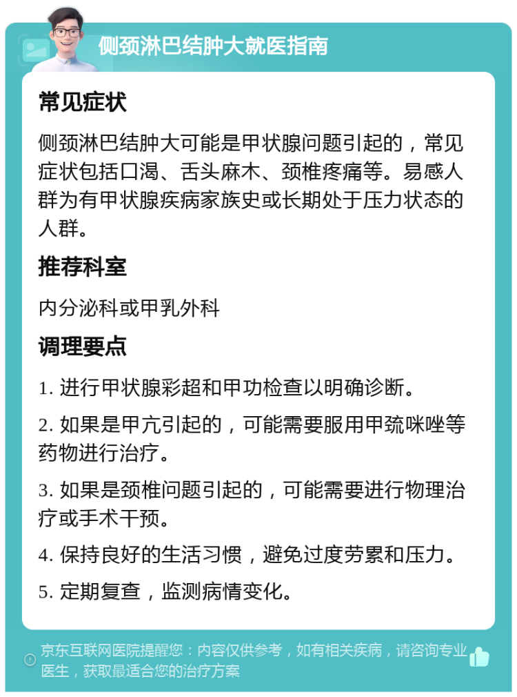 侧颈淋巴结肿大就医指南 常见症状 侧颈淋巴结肿大可能是甲状腺问题引起的，常见症状包括口渴、舌头麻木、颈椎疼痛等。易感人群为有甲状腺疾病家族史或长期处于压力状态的人群。 推荐科室 内分泌科或甲乳外科 调理要点 1. 进行甲状腺彩超和甲功检查以明确诊断。 2. 如果是甲亢引起的，可能需要服用甲巯咪唑等药物进行治疗。 3. 如果是颈椎问题引起的，可能需要进行物理治疗或手术干预。 4. 保持良好的生活习惯，避免过度劳累和压力。 5. 定期复查，监测病情变化。