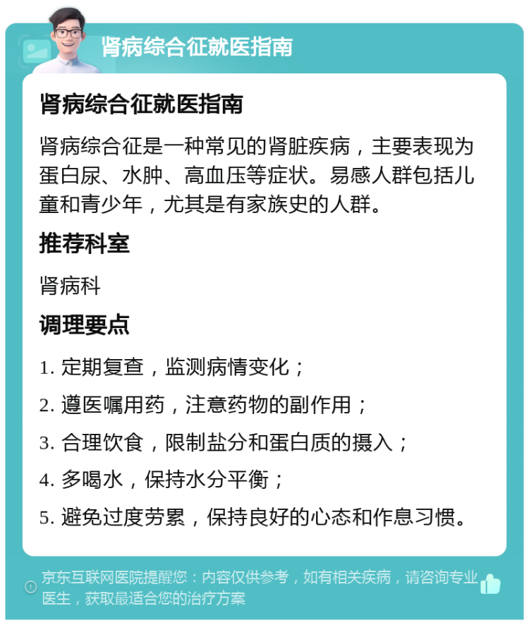 肾病综合征就医指南 肾病综合征就医指南 肾病综合征是一种常见的肾脏疾病，主要表现为蛋白尿、水肿、高血压等症状。易感人群包括儿童和青少年，尤其是有家族史的人群。 推荐科室 肾病科 调理要点 1. 定期复查，监测病情变化； 2. 遵医嘱用药，注意药物的副作用； 3. 合理饮食，限制盐分和蛋白质的摄入； 4. 多喝水，保持水分平衡； 5. 避免过度劳累，保持良好的心态和作息习惯。