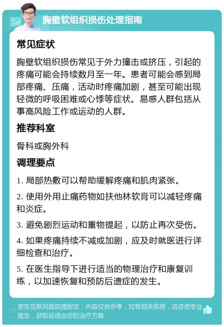 胸壁软组织损伤处理指南 常见症状 胸壁软组织损伤常见于外力撞击或挤压，引起的疼痛可能会持续数月至一年。患者可能会感到局部疼痛、压痛，活动时疼痛加剧，甚至可能出现轻微的呼吸困难或心悸等症状。易感人群包括从事高风险工作或运动的人群。 推荐科室 骨科或胸外科 调理要点 1. 局部热敷可以帮助缓解疼痛和肌肉紧张。 2. 使用外用止痛药物如扶他林软膏可以减轻疼痛和炎症。 3. 避免剧烈运动和重物提起，以防止再次受伤。 4. 如果疼痛持续不减或加剧，应及时就医进行详细检查和治疗。 5. 在医生指导下进行适当的物理治疗和康复训练，以加速恢复和预防后遗症的发生。