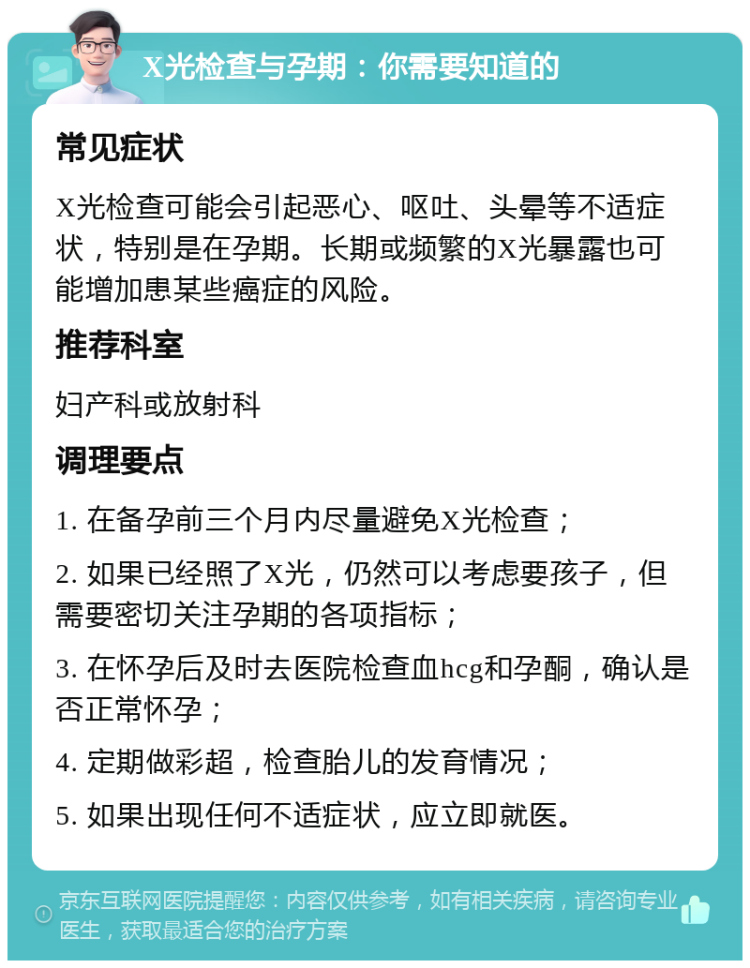 X光检查与孕期：你需要知道的 常见症状 X光检查可能会引起恶心、呕吐、头晕等不适症状，特别是在孕期。长期或频繁的X光暴露也可能增加患某些癌症的风险。 推荐科室 妇产科或放射科 调理要点 1. 在备孕前三个月内尽量避免X光检查； 2. 如果已经照了X光，仍然可以考虑要孩子，但需要密切关注孕期的各项指标； 3. 在怀孕后及时去医院检查血hcg和孕酮，确认是否正常怀孕； 4. 定期做彩超，检查胎儿的发育情况； 5. 如果出现任何不适症状，应立即就医。