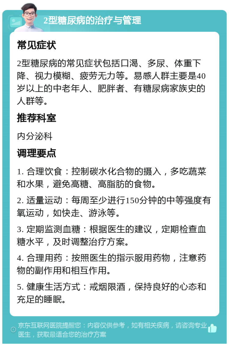 2型糖尿病的治疗与管理 常见症状 2型糖尿病的常见症状包括口渴、多尿、体重下降、视力模糊、疲劳无力等。易感人群主要是40岁以上的中老年人、肥胖者、有糖尿病家族史的人群等。 推荐科室 内分泌科 调理要点 1. 合理饮食：控制碳水化合物的摄入，多吃蔬菜和水果，避免高糖、高脂肪的食物。 2. 适量运动：每周至少进行150分钟的中等强度有氧运动，如快走、游泳等。 3. 定期监测血糖：根据医生的建议，定期检查血糖水平，及时调整治疗方案。 4. 合理用药：按照医生的指示服用药物，注意药物的副作用和相互作用。 5. 健康生活方式：戒烟限酒，保持良好的心态和充足的睡眠。