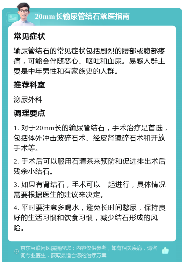 20mm长输尿管结石就医指南 常见症状 输尿管结石的常见症状包括剧烈的腰部或腹部疼痛，可能会伴随恶心、呕吐和血尿。易感人群主要是中年男性和有家族史的人群。 推荐科室 泌尿外科 调理要点 1. 对于20mm长的输尿管结石，手术治疗是首选，包括体外冲击波碎石术、经皮肾镜碎石术和开放手术等。 2. 手术后可以服用石清茶来预防和促进排出术后残余小结石。 3. 如果有肾结石，手术可以一起进行，具体情况需要根据医生的建议来决定。 4. 平时要注意多喝水，避免长时间憋尿，保持良好的生活习惯和饮食习惯，减少结石形成的风险。