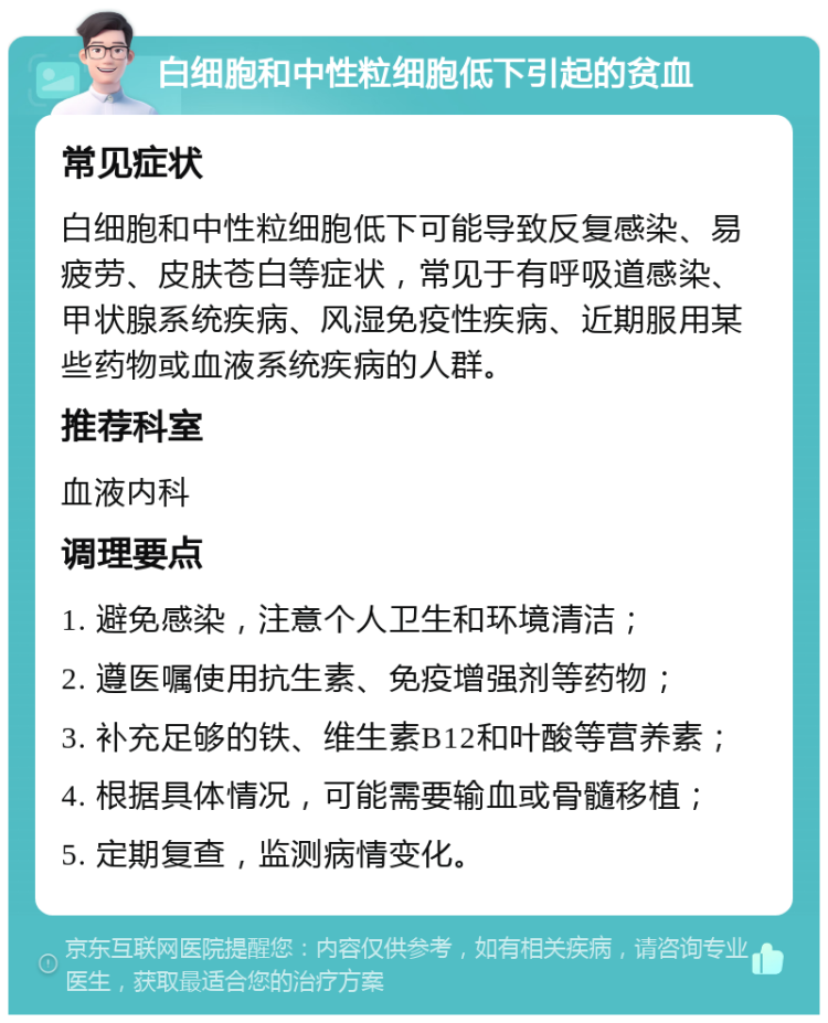 白细胞和中性粒细胞低下引起的贫血 常见症状 白细胞和中性粒细胞低下可能导致反复感染、易疲劳、皮肤苍白等症状，常见于有呼吸道感染、甲状腺系统疾病、风湿免疫性疾病、近期服用某些药物或血液系统疾病的人群。 推荐科室 血液内科 调理要点 1. 避免感染，注意个人卫生和环境清洁； 2. 遵医嘱使用抗生素、免疫增强剂等药物； 3. 补充足够的铁、维生素B12和叶酸等营养素； 4. 根据具体情况，可能需要输血或骨髓移植； 5. 定期复查，监测病情变化。