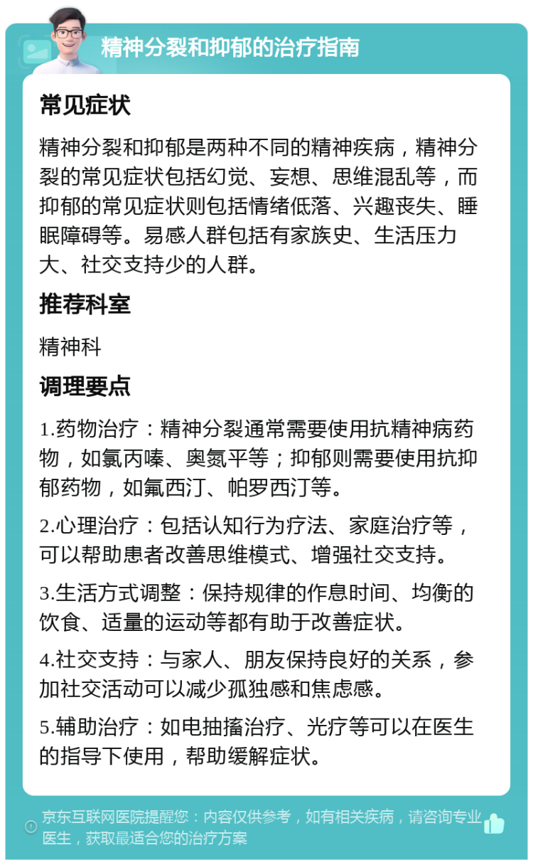 精神分裂和抑郁的治疗指南 常见症状 精神分裂和抑郁是两种不同的精神疾病，精神分裂的常见症状包括幻觉、妄想、思维混乱等，而抑郁的常见症状则包括情绪低落、兴趣丧失、睡眠障碍等。易感人群包括有家族史、生活压力大、社交支持少的人群。 推荐科室 精神科 调理要点 1.药物治疗：精神分裂通常需要使用抗精神病药物，如氯丙嗪、奥氮平等；抑郁则需要使用抗抑郁药物，如氟西汀、帕罗西汀等。 2.心理治疗：包括认知行为疗法、家庭治疗等，可以帮助患者改善思维模式、增强社交支持。 3.生活方式调整：保持规律的作息时间、均衡的饮食、适量的运动等都有助于改善症状。 4.社交支持：与家人、朋友保持良好的关系，参加社交活动可以减少孤独感和焦虑感。 5.辅助治疗：如电抽搐治疗、光疗等可以在医生的指导下使用，帮助缓解症状。