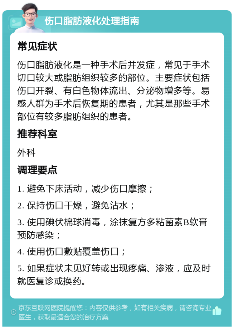 伤口脂肪液化处理指南 常见症状 伤口脂肪液化是一种手术后并发症，常见于手术切口较大或脂肪组织较多的部位。主要症状包括伤口开裂、有白色物体流出、分泌物增多等。易感人群为手术后恢复期的患者，尤其是那些手术部位有较多脂肪组织的患者。 推荐科室 外科 调理要点 1. 避免下床活动，减少伤口摩擦； 2. 保持伤口干燥，避免沾水； 3. 使用碘伏棉球消毒，涂抹复方多粘菌素B软膏预防感染； 4. 使用伤口敷贴覆盖伤口； 5. 如果症状未见好转或出现疼痛、渗液，应及时就医复诊或换药。