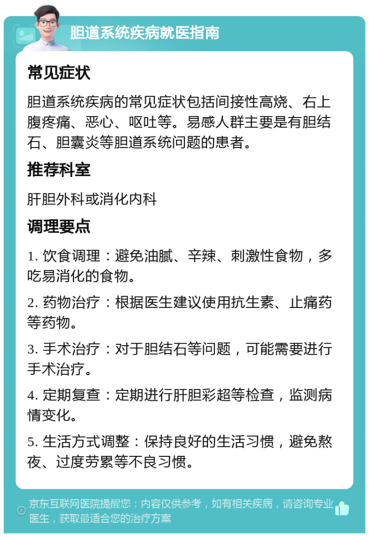 胆道系统疾病就医指南 常见症状 胆道系统疾病的常见症状包括间接性高烧、右上腹疼痛、恶心、呕吐等。易感人群主要是有胆结石、胆囊炎等胆道系统问题的患者。 推荐科室 肝胆外科或消化内科 调理要点 1. 饮食调理：避免油腻、辛辣、刺激性食物，多吃易消化的食物。 2. 药物治疗：根据医生建议使用抗生素、止痛药等药物。 3. 手术治疗：对于胆结石等问题，可能需要进行手术治疗。 4. 定期复查：定期进行肝胆彩超等检查，监测病情变化。 5. 生活方式调整：保持良好的生活习惯，避免熬夜、过度劳累等不良习惯。