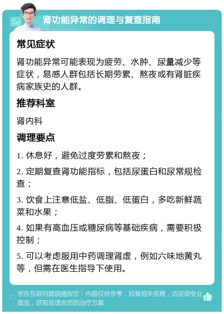 肾功能异常的调理与复查指南 常见症状 肾功能异常可能表现为疲劳、水肿、尿量减少等症状，易感人群包括长期劳累、熬夜或有肾脏疾病家族史的人群。 推荐科室 肾内科 调理要点 1. 休息好，避免过度劳累和熬夜； 2. 定期复查肾功能指标，包括尿蛋白和尿常规检查； 3. 饮食上注意低盐、低脂、低蛋白，多吃新鲜蔬菜和水果； 4. 如果有高血压或糖尿病等基础疾病，需要积极控制； 5. 可以考虑服用中药调理肾虚，例如六味地黄丸等，但需在医生指导下使用。